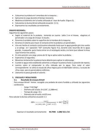 Ensayos de dureza Rockwel y dureza Brinel
Ensayos Físicos, PNT: EF-02/LAN_2014 Página 8/10
 Colocamos la probeta en l amordaza de la maquina ;
 Aplicamos la carga durante el tiempo necesario;
 Medimos el diámetro de la huella utilizando el visor de huella (Figura 5);
 Calculamos la dureza Brinel utilizando ecuación (1-1);
 Expresamos los resultados correctamente.
ENSAYO ROCKWELL
Seguimos los siguientes pasos:
 Según el material de la probeta , teniendo en cuenta tabla 3 en el Anexo, elegimos el
penetrador y la carga de ensayo- la escala ;
 Ponemos la probeta sobre la superficie de la mordaza de la maquina;
 Giramos el volante para hacer el contacto entre la probeta y el penetrador;
 Una vez hecho el contacto continuamos elevando hasta que la aguja grande gire tres vuelta
y se ponga en l aposición “CO” (consulta Figura 4-c), durante este recurrido de la aguja
grande , la pequeña guira hasta entrar en el rectángulo verde y no tiene que rebasar la línea
roja( hiramos tres veses);
 En este posición una carga previa de 10 kg se aplica sobre la probeta;
 Esperamos 15 segundos;
 Movemos lentamente la palanca hacia delante para aplicar la sobrecarga;
 Cuando la aguja está establecida volvemos a empujar la palanca hasta su posición de reposo;
 Leemos sobre el comparador la cifra indicada por la aguja. Para notar el valor
correspondiente se utiliza la escala de cifras negras para el indentador cónico y la escala de
cifras rojas- para la penetradores esféricos;
 Liberamos la pieza girando el volante.
5. CÁLCULOS Y RESULTADOS
5.1. Resultado de ensayos Brinell
Para ensayo Brinell hemos escogido una probeta de acero fundido y utilizado las siguientes
condiciones:
- Carga: F=62,5kgf
- Diámetro de la bola: D=1/16”, (1,588mm)
- Tiempo de carga: 15 s
- Diámetro de la huella :d=073 mm
Para calcular la dureza utilizamos ecuación 1-1
HB=
2𝑥62,5
𝜋𝑥1,588(1,588− 1,5882 –0,732)
= 44,7
𝑘𝑔𝑓
𝑚𝑚 2
Expresar el resultado correctamente: 44,7HBS 1,588/ 62,5 /15
 