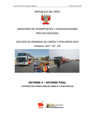 Estudio de Demanda de Cargas y Pasajeros Informe 5: Informe Final
REPUBLICA DEL PERU
MINISTERIO DE TRANSPORTES Y COMUNICACIONES
PROVIAS NACIONAL
ESTUDIO DE DEMANDA DE CARGA Y PASAJEROS 2010
Préstamo 1827 / OC - PE
INFORME 5 – INFORME FINAL
CONTRATO DE CONSULTORIA DE OBRA Nº 174-2010-MTC/20
 