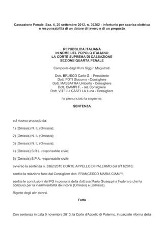 Cassazione Penale, Sez. 4, 20 settembre 2012, n. 36262 - Infortunio per scarica elettrica
              e responsabilità di un datore di lavoro e di un preposto




                                     REPUBBLICA ITALIANA
                                 IN NOME DEL POPOLO ITALIANO
                               LA CORTE SUPREMA DI CASSAZIONE
                                    SEZIONE QUARTA PENALE

                                Composta dagli Ill.mi Sigg.ri Magistrati:

                                 Dott. BRUSCO Carlo G. - Presidente
                                    Dott. FOTI Giacomo - Consigliere
                                Dott. MASSAFRA Umberto - Consigliere
                                     Dott. CIAMPI F. - rel. Consigliere
                               Dott. VITELLI CASELLA Luca - Consigliere

                                      ha pronunciato la seguente:

                                              SENTENZA



sul ricorso proposto da:

1) (Omissis) N. IL (Omissis);

2) (Omissis) N. IL (Omissis);

3) (Omissis) N. IL (Omissis);

4) (Omissis) S.R.L. responsabile civile;

5) (Omissis) S.P.A. responsabile civile;

avverso la sentenza n. 3362/2010 CORTE APPELLO DI PALERMO del 9/11/2010;

sentita la relazione fatta dal Consigliere dott. FRANCESCO MARIA CIAMPI;

sentite le conclusioni del PG in persona della dott.ssa Maria Giuseppina Foderaro che ha
concluso per la inammissibilità dei ricorsi (Omissis) e (Omissis).

Rigetto degli altri ricorsi.

                                                 Fatto



Con sentenza in data 9 novembre 2010, la Corte d'Appello di Palermo, in parziale riforma della
 