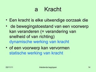 a Kracht Een kracht is elke uitwendige oorzaak die de bewegingstoestand van een voorwerp kan veranderen (= verandering van snelheid of van richting)  dynamische werking van kracht of een voorwerp kan vervormen statische werking van kracht 