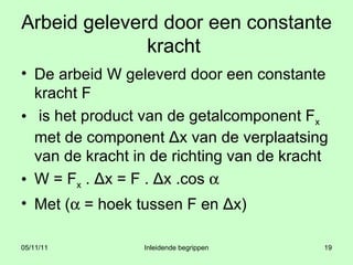 Arbeid geleverd door een constante kracht  De arbeid W geleverd door een constante kracht F is het product van de getalcomponent F x  met de component Δx van de verplaatsing van de kracht in de richting van de kracht  W = F x  . Δx = F . Δx .cos     Met (   = hoek tussen F en Δx) 