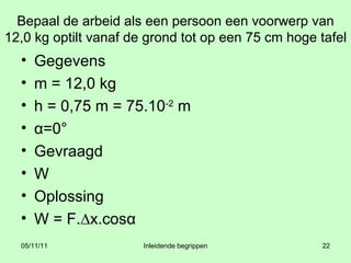 Bepaal de arbeid als een persoon een voorwerp van 12,0 kg optilt vanaf de grond tot op een 75 cm hoge tafel Gegevens m = 12,0 kg h = 0,75 m = 75.10 -2  m α =0° Gevraagd W Oplossing W = F.∆x.cos α 