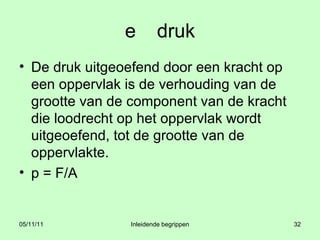 e druk De druk uitgeoefend door een kracht op een oppervlak is de verhouding van de grootte van de component van de kracht die loodrecht op het oppervlak wordt uitgeoefend, tot de grootte van de oppervlakte. p = F/A 