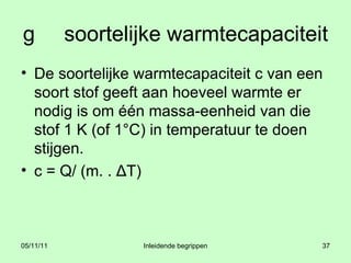 g   soortelijke warmtecapaciteit  De soortelijke warmtecapaciteit c van een soort stof geeft aan hoeveel warmte er nodig is om één massa-eenheid van die stof 1 K (of 1°C) in temperatuur te doen stijgen. c = Q/ (m. . ΔT) 