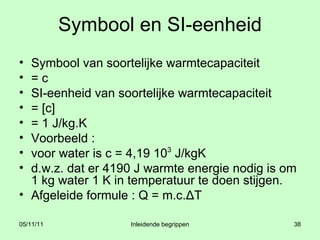 Symbool en SI-eenheid Symbool van soortelijke warmtecapaciteit = c SI-eenheid van soortelijke warmtecapaciteit  = [c]  = 1 J/kg.K Voorbeeld : voor water is c = 4,19 10 3  J/kgK  d.w.z. dat er 4190 J warmte energie nodig is om 1 kg water 1 K in temperatuur te doen stijgen. Afgeleide formule : Q = m.c.ΔT 