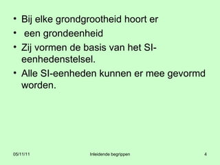 Bij elke grondgrootheid hoort er een grondeenheid  Zij vormen de basis van het SI-eenhedenstelsel.  Alle SI-eenheden kunnen er mee gevormd worden.  