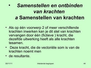Samenstellen en ontbinden van krachten  a  Samenstellen van krachten Als op één voorwerp 2 of meer verschillende krachten inwerken kan je dit stel van krachten vervangen door één (fictieve ) kracht, die dezelfde uitwerking heeft als alle krachten tesamen.  Deze kracht, die de vectoriële som is van de krachten noemt men  de resultante. 