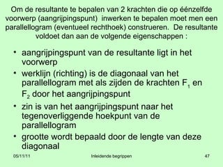 Om de resultante te bepalen van 2 krachten die op éénzelfde voorwerp (aangrijpingspunt)  inwerken te bepalen moet men een parallellogram (eventueel rechthoek) construeren.  De resultante voldoet dan aan de volgende eigenschappen : aangrijpingspunt van de resultante ligt in het voorwerp werklijn (richting) is de diagonaal van het parallellogram met als zijden de krachten F 1  en  F 2  door het aangrijpingspunt zin is van het aangrijpingspunt naar het tegenoverliggende hoekpunt van de parallellogram grootte wordt bepaald door de lengte van deze diagonaal  