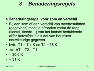 3 Benaderingsregels a Benaderingsregel voor som en verschil Bij een som of een verschil van meetresultaten (gegevens) moet je afronden zodat de rang (tiental, tiende…) van het laatste beduidende cijfer hetzelfde is als dat van het minst nauwkeurige gegeven. bvb.  T1 = 7,4 K en T2 = 38 K     Δ T = T2 – T1  = 30,6 K  = 31 K 