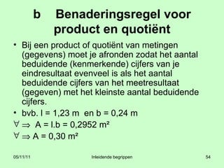 b Benaderingsregel voor product en quotiënt Bij een product of quotiënt van metingen (gegevens) moet je afronden zodat het aantal beduidende (kenmerkende) cijfers van je eindresultaat evenveel is als het aantal beduidende cijfers van het meetresultaat (gegeven) met het kleinste aantal beduidende cijfers. bvb. l = 1,23 m  en b = 0,24 m    A = l.b = 0,2952 m²    A = 0,30 m² 