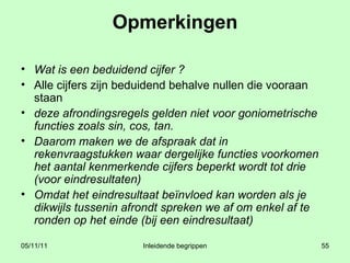 Opmerkingen Wat is een beduidend cijfer ? Alle cijfers zijn beduidend behalve nullen die vooraan staan deze afrondingsregels gelden niet voor goniometrische functies zoals sin, cos, tan.  Daarom maken we de afspraak dat in rekenvraagstukken waar dergelijke functies voorkomen het aantal kenmerkende cijfers beperkt wordt tot drie (voor eindresultaten) Omdat het eindresultaat beïnvloed kan worden als je dikwijls tussenin afrondt spreken we af om enkel af te ronden op het einde (bij een eindresultaat)  