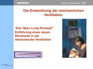 Servoventilator 300
”Das Open Lung Konzept”
Einführung eines neuen
Standards in die
mechanische Ventilation
1950´s-60´s 1970´s 1980´s 1990´ 1998
Die Entwicklung der mechanischen
Ventilation
 