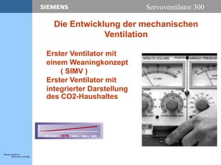Servoventilator 300
Erster Ventilator mit
einem Weaningkonzept
( SIMV )
Erster Ventilator mit
integrierter Darstellung
des CO2-Haushaltes
1950´s-60´s 1976 1980´s 1990´s 2000
Die Entwicklung der mechanischen
Ventilation
 