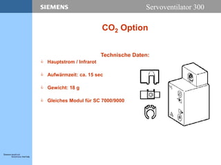 Servoventilator 300
CO2 Option
Technische Daten:
 Hauptstrom / Infrarot
 Aufwärmzeit: ca. 15 sec
 Gewicht: 18 g
 Gleiches Modul für SC 7000/9000
 