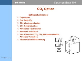 Servoventilator 300
CO2 Option
Softwarefunktionen
 Capnogram
 End Tidal CO2
 CO2 Minutenproduction
 CO2-Tidalproduction
 Alveoläres Tidalvolumen
 Alveoläre Ventilation
 24 h Trend für ETCO2 ,CO2 Minutenproduktion,
Alveoläre Ventilation
 Totraumvolumenbestimmung
 