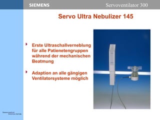 Servoventilator 300
Servo Ultra Nebulizer 145
 Erste Ultraschallverneblung
für alle Patienetengruppen
während der mechanischen
Beatmung
 Adaption an alle gängigen
Ventilatorsysteme möglich
 