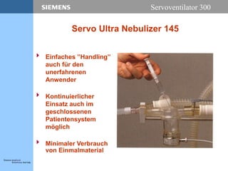 Servoventilator 300
Servo Ultra Nebulizer 145
 Einfaches ”Handling”
auch für den
unerfahrenen
Anwender
 Kontinuierlicher
Einsatz auch im
geschlossenen
Patientensystem
möglich
 Minimaler Verbrauch
von Einmalmaterial
 
