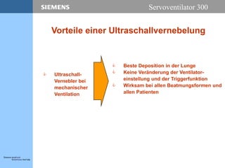 Servoventilator 300
Vorteile einer Ultraschallvernebelung
 Ultraschall-
Vernebler bei
mechanischer
Ventilation
 Beste Deposition in der Lunge
 Keine Veränderung der Ventilator-
einstellung und der Triggerfunktion
 Wirksam bei allen Beatmungsformen und
allen Patienten
 