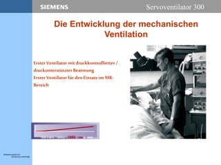 Servoventilator 300
Erster Ventilator mit druckkontrollierter /
druckunterstützter Beatmung
Erster Ventilator fürdenEinsatzimMR-
Bereich
1950´s-60´s 1970´s 1980 1990´s 2000
Die Entwicklung der mechanischen
Ventilation
 