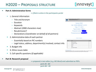 H2020 – PROPOSALS STRUCTURE
 Part A: Administrative forms
=> filled in online in the participants portal
 1. General information
– Title and Acronym
– Duration
– Keywords
– Abstract (2000 characters max)
– Resubmission?
– Declarations (Coordinator on behalf of all partners)
 2. Administrative data of each partner
– Essentially based on PIC numbers
– Legal status, address, department(s) involved, contact info
 3. Budget info
 4. Ethics issues table
 5. Call specific questions (if applicable)
 Part B: Research proposal
=> prepared in text editor (e.g. MS Word) and submitted as PDFs:
parts B1 –B3
parts B4 – B5
 