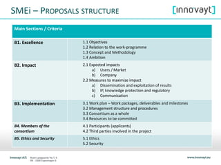 SMEi – PROPOSALS STRUCTURE
Main Sections / Criteria
B1. Excellence 1.1 Objectives
1.2 Relation to the work-programme
1.3 Concept and Methodology
1.4 Ambition
B2. Impact 2.1 Expected impacts
a) Users / Market
b) Company
2.2 Measures to maximize impact
a) Dissemination and exploitation of results
b) IP, knowledge protection and regulatory
c) Communication
B3. Implementation 3.1 Work plan – Work packages, deliverables and milestones
3.2 Management structure and procedures
3.3 Consortium as a whole
3.4 Resources to be committed
B4. Members of the
consortium
4.1 Participants (applicants)
4.2 Third parties involved in the project
B5. Ethics and Security 5.1 Ethics
5.2 Security
 