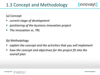 1.3 Concept and Methodology
(a) Concept
 current stage of development
 positioning of the business innovation project
 The innovation vs. TRL
(b) Methodology
 explain the concept and the activities that you will implement
 how the concept and objectives for the project fit into the
overall plan
 