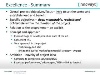 Excellence - Summary
 Overall project objectives/focus – intro to set the scene and
establish need and benefit
 Specific objectives – clear, measurable, realistic and
achievable within the duration of the project
 Relation to the programme – be explicit
 Concept and approach
 Current stage of development or state of the art
 Consistent TRL
 Your approach in the project
– Technology, but also
– link to the overall market/commercial strategy – impact
 Ambition – novelty of project idea
 Compare to competing solutions/SOA
 Expected performance / advantages / USPs – link to impact
 