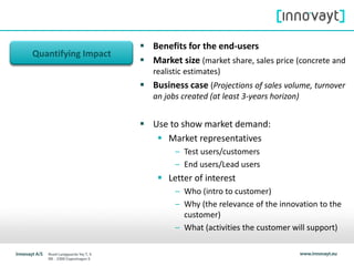 Quantifying Impact
 Benefits for the end-users
 Market size (market share, sales price (concrete and
realistic estimates)
 Business case (Projections of sales volume, turnover
an jobs created (at least 3-years horizon)
 Use to show market demand:
 Market representatives
– Test users/customers
– End users/Lead users
 Letter of interest
– Who (intro to customer)
– Why (the relevance of the innovation to the
customer)
– What (activities the customer will support)
 