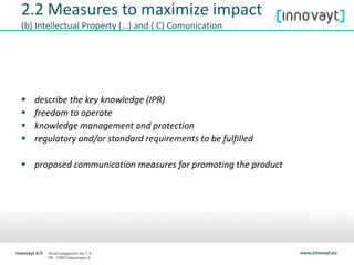  describe the key knowledge (IPR)
 freedom to operate
 knowledge management and protection
 regulatory and/or standard requirements to be fulfilled
 proposed communication measures for promoting the product
2.2 Measures to maximize impact
(b) Intellectual Property (…) and ( C) Comunication
 