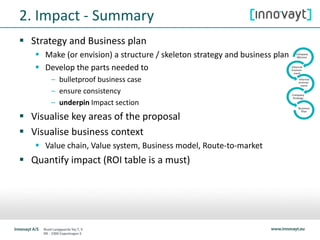 2. Impact - Summary
 Strategy and Business plan
 Make (or envision) a structure / skeleton strategy and business plan
 Develop the parts needed to
– bulletproof business case
– ensure consistency
– underpin Impact section
 Visualise key areas of the proposal
 Visualise business context
 Value chain, Value system, Business model, Route-to-market
 Quantify impact (ROI table is a must)
 