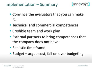 Implementation – Summary
 Convince the evaluators that you can make
it…
 Technical and commercial competences
 Credible team and work plan
 External partners to bring competences that
the company does not have
 Realistic time frame
 Budget – argue cost, fail on over budgeting
 