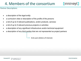 4. Members of the consortium
 a description of the legal entity
 a curriculum vitae or description of the profile of the persons
 a list of up to 5 relevant publications, and/or products, services
 a list of up to 5 relevant previous projects or activities
 a description of any significant infrastructure and/or technical equipment
 a description of any third parties that are not represented as project partners
Partner Descriptions
End-users (letters of interest)
 