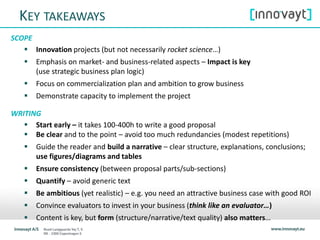 KEY TAKEAWAYS
SCOPE
 Innovation projects (but not necessarily rocket science…)
 Emphasis on market- and business-related aspects – Impact is key
(use strategic business plan logic)
 Focus on commercialization plan and ambition to grow business
 Demonstrate capacity to implement the project
WRITING
 Start early – it takes 100-400h to write a good proposal
 Be clear and to the point – avoid too much redundancies (modest repetitions)
 Guide the reader and build a narrative – clear structure, explanations, conclusions;
use figures/diagrams and tables
 Ensure consistency (between proposal parts/sub-sections)
 Quantify – avoid generic text
 Be ambitious (yet realistic) – e.g. you need an attractive business case with good ROI
 Convince evaluators to invest in your business (think like an evaluator…)
 Content is key, but form (structure/narrative/text quality) also matters…
 