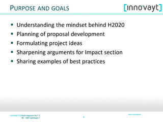 99
PURPOSE AND GOALS
 Understanding the mindset behind H2020
 Planning of proposal development
 Formulating project ideas
 Sharpening arguments for Impact section
 Sharing examples of best practices
 