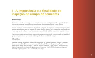 I - A importância e a finalidade da
inspeção de campo de sementes
A importância

A semente é o veículo que congrega para as inovações e os avanços tecnológicos visando à agregação de valor ao
produto a ser transferido ao produtor rural, representando altos ganhos econômicos ao setor agrícola.

Entre os fatores que compõem o processo de produção, a inspeção de campos é o mais importante passo para a
obtenção de sementes da mais alta qualidade em termos de pureza genética, física e sanitária de uma cultivar, pois
é nessa etapa que são avaliados se esses fatores atendem aos padrões de qualidade estabelecidos para cada cultura.

O propósito deste guia é proporcionar ao inspetor, seja ele responsável técnico de sementes e mudas ou fiscal federal
agropecuário, a ferramenta que o auxilie no desempenho de suas atividades de inspeção.

A finalidade

A inspeção “vistoria” de campos de produção de sementes tem por finalidade primordial comparar a qualidade
des- ses com os padrões de lavoura previamente estabelecidos pelo Ministério da Agricultura, Pecuária e
Abastecimento (Mapa) para cada espécie e para cada categoria de semente, a saber: genética; básica; certificada
de primeira geração C1; certificada de segunda geração C2; semente S1 e S2. Tal classificação visa assegurar a
identidade e a pureza genética, física e sanitária de cada campo.



                                                                                                                        9
 