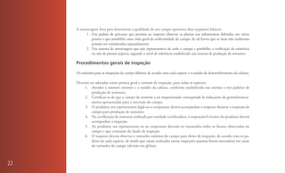 A amostragem feita para determinar a qualidade de um campo apresenta dois requisitos básicos:
          1. Um padrão de percurso que permita ao inspetor observar as plantas nas subamostras definidas em vários
              pontos e que possibilite uma visão geral da uniformidade do campo, de tal forma que as áreas não uniformes
              possam ser consideradas separadamente.
          2. Um sistema de amostragem que seja representativo de todo o campo e possibilite a verificação da existência
              ou não de plantas atípicas, segundo o nível de tolerância estabelecido nas normas de produção de sementes.

     Procedimentos gerais de inspeção

     Os métodos para as inspeções de campo diferem de acordo com cada espécie e o estádio de desenvolvimento da cultura.

     Deverão ser adotadas como prática geral e comum de inspeção, para todas as espécies:
          1. Atender o número mínimo e o estádio da cultura, conforme estabelecido nas normas e nos padrões de
              produção de sementes.
          2. Certificar-se de que o campo de semente a ser inspecionado corresponde às indicações de georreferencia-
              mento apresentadas para a inscrição do campo.
          3. O produtor, seu representante legal ou o cooperante deverá acompanhar o inspetor durante a inspeção de
              campo para produção de sementes.
          4. Na certificação de sementes realizada por entidade certificadora, o responsável técnico do produtor deverá
              acompanhar a inspeção.
          5. Ao produtor, seu representante ou ao cooperante deverão ser mostrados todos os fatores observados no
              campo e que constarão do laudo de inspeção.
          6. O inspetor deverá observar o tamanho máximo do campo para efeito de inspeção, de acordo com os pa-
              drões de cada espécie, de modo que sejam realizadas tantas inspeções quantas forem necessárias em razão
              do tamanho do campo (divisão em glebas).



22
 