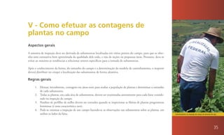 V - Como efetuar as contagens de
plantas no campo
Aspectos gerais

A amostra de inspeção deve ser derivada de subamostras localizadas em vários pontos do campo, para que se obte-
nha uma estimativa bem aproximada da qualidade dele todo, e não de seções ou pequenas áreas. Portanto, deve-se
evitar ao máximo as tendências a selecionar setores específicos para a tomada de subamostras.

Após o conhecimento da forma, do tamanho do campo e a determinação do modelo de caminhamento, o inspetor
deverá distribuir no croqui a localização das subamostras de forma aleatória.

Regras gerais

     1. Efetuar, inicialmente, contagens em áreas-teste para avaliar a população de plantas e determinar o tamanho
        de cada subamostra.
     2. Todas as plantas, em cada área de subamostras, devem ser examinadas atentamente para cada fator conside-
        rado na inspeção de campo.
     3. Pendões de perfilho de milho devem ser contados quando se inspecionar as fileiras de plantas progenitoras
        femininas (é uma característica rara).
     4. Pode-se otimizar a inspeção de um campo fazendo-se as observações nas subamostras sobre as plantas, em
        ambos os lados da faixa.                                                                                     Caminhamento na inspeção de campo de semente de soja.




                                                                                                                                                                      35
 