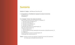 Sumário
    Prefácio à 3ª edição - José Neumar Francelino | 05

    I - A importância e a finalidade da inspeção de campos de sementes
        Importância | 9
        Finalidade | 9

    II - A inspeção “vistoria” do campo de sementes
         Fases de desenvolvimento da cultura e a inspeção | 11
         1 - Período de pós-emergência | 11
         2 - Período de floração | 12
         3 - Período de pré-colheita | 12
         4 - Período de colheita | 12
         Localização das fontes de contaminação | 13
         Tipos de contaminantes | 14
         1 - Plantas atípicas | 14
         2 - Plantas atípicas de difícil separação das sementes no beneficiamento | 15
         3 - Pragas | 15
         Suscetibilidade da cultura à contaminação | 16
         Localização dos contaminantes | 17

    Tabela I - Número mínimo de inspeções e distâncias mínimas de isolamento
               de campo para produção de sementes | 18




2
 