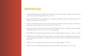Referências
     1. ALLARD, R.W. Princípios do Melhoramento Genético das Plantas. Rio de Janeiro: Agência Norte-Americana
        para o Desenvolvimento Internacional, 1971. p. 32-33.

     2. Association of Official Seed Certifying Agencies. Certification Handbook. Clemson, South Carolina, U.S.A:
        Clemson University, mar., 1973. 169 p.

     3. Comissão Estadual de Semente de Arroz do Rio Grande do Sul (Cesarroz-RS). Normas para a Produção de
        Semente de Arroz Fiscalizada - Safras 1971/72 e 1972/73. 1971.15 p.

     4. Comissão Estadual de Semente de Trigo no Paraná (CEST/PR). Normas para a Produção de Semente de Trigo
        Fiscalizada. Portaria n° 416, de 31 out. 1972. 8 p. Mimeografado.

     5. GOULDEN, C. H. Methods of Statistical Analysis. New York: John Willey and Sons, Inc., 1952. p. 418-40.

     6. GRINSPUN, M. A fiscalização de sementes durante a produção. Piracicaba: Trabalho apresentado ao pro-
        grama de graduação de Produção e Tecnologia de Sementes. Escola Superior de Agricultura Luiz de Queiroz,
        1972. 35 p.

     7. GREGG, B. R. et al. Roguing: Sinônimo de pureza. Brasíla: Edições Agiplan, 1974. 35 p.

     8. MEHTA, Y. R. et al. Field Inspection Manual. Nova Delhi, Índia: Gráfica Avion, mar. 1972. 154 p.




40
 