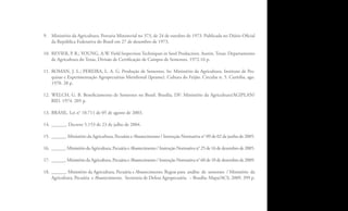 9. Ministério da Agricultura. Portaria Ministerial no 373, de 24 de outubro de 1973. Publicada no Diário Oficial
   da República Federativa do Brasil em 27 de dezembro de 1973.

10. REVIER, P. R.; YOUNG, A.W. Field Inspection Techniques in Seed Production. Austin, Texas: Departamento
    de Agricultura do Texas, Divisão de Certificação de Campos de Sementes. 1972.16 p.

11. ROMAN, J. L.; PEREIRA, L. A. G. Produção de Sementes. In: Ministério da Agricultura. Instituto de Pes-
    quisas e Experimentação Agropecuárias Meridional (Ipeame). Cultura do Feijão. Circular n. 5. Curitiba, ago.
    1970. 28 p.

12. WELCH, G. B. Beneficiamento de Sementes no Brasil. Brasília, DF: Ministério da Agricultura/AGIPLAN/
    BID. 1974. 205 p.

13. BRASIL. Lei n° 10.711 de 05 de agosto de 2003.

14. ______. Decreto 5.153 de 23 de julho de 2004.

15. ______. Ministério da Agricultura, Pecuária e Abastecimento / Instrução Normativa n° 09 de 02 de junho de 2005.

16. ______. Ministério da Agricultura, Pecuária e Abastecimento / Instrução Normativa n° 25 de 16 de dezembro de 2005.

17. ______. Ministério da Agricultura, Pecuária e Abastecimento / Instrução Normativa n° 60 de 10 de dezembro de 2009.

18. ______. Ministério da Agricultura, Pecuária e Abastecimento. Regras para análise de sementes / Ministério da
    Agricultura, Pecuária e Abastecimento. Secretaria de Defesa Agropecuária. – Brasília: Mapa/ACS, 2009. 399 p.



                                                                                                                         3
 