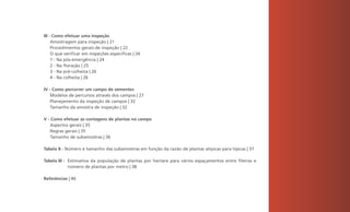 III - Como efetuar uma inspeção
     Amostragem para inspeção | 21
     Procedimentos gerais de inspeção | 22
     O que verificar em inspeções específicas | 24
     1 - Na pós-emergência | 24
     2 - Na floração | 25
     3 - Na pré-colheita | 26
     4 - Na colheita | 26

IV - Como percorrer um campo de sementes
    Modelos de percursos através dos campos | 27
    Planejamento da inspeção de campos | 32
    Tamanho da amostra de inspeção | 32

V - Como efetuar as contagens de plantas no campo
    Aspectos gerais | 35
    Regras gerais | 35
    Tamanho de subamostras | 36

Tabela II - Número e tamanho das subamostras em função da razão de plantas atípicas para típicas | 37

Tabela III - Estimativa da população de plantas por hectare para vários espaçamentos entre fileiras e
             número de plantas por metro | 38

Referências | 40




                                                                                                        3
 