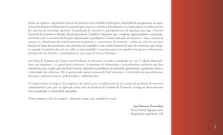 Assim, ao inspetor, responsável técnico do produtor e da entidade certificadora, fiscal federal agropecuário ou agen-
te fiscal do Estado é indispensável o preparo para exercer a vistoria e a fiscalização. A competência e o conhecimento
dos aspectos de tecnologia agrícola e da produção de sementes e, principalmente, da legislação que rege o Sistema
Nacional de Sementes e Mudas, devem prevalecer. Também é desejável que o inspetor, agente público ou privado,
envolvido com o exercício das funções relacionadas à produção e à comercialização de sementes – seja a vistoria de
campos ou a fiscalização de estabelecimentos produtores e comerciantes de sementes – tenha um nível de iniciativa
destacável, bom discernimento, seja dedicado aos trabalhos e aos conhecimentos do setor de sementes; seja enérgi-
co, quando necessário; discreto em todas as oportunidades e respeitoso para com aqueles com quem se relaciona no
exercício de suas funções e, principalmente, seja capaz de exercer liderança.

Este Guia de Inspeção de Campos para Produção de Sementes, revisado e atualizado em sua 3ª edição, disponibi-
lizará aos inspetores – e a quem mais interessar – o manuseio de informações e procedimentos uniformes que lhes
conduzirão para a aplicação das Boas Práticas Agrícolas na produção de sementes, garantindo a qualidade destas e
a identidade das cultivares. Ele é apresentado numa estrutura de fácil manuseio e constituído de procedimentos,
processos e práticas técnicas, padronizados e uniformizados.

O conhecimento da origem, da categoria e da cultivar para a implantação de um campo de produção de sementes
é indispensável para que, na aplicação deste Guia de Inspeção de Campos de Produção, consiga-se obter sementes
com a qualidade e a identidade desejadas.

“A boa semente se faz no campo!”, expressão antiga, mas verdadeira e atual.

                                                                                            José Neumar Francelino
                                                                                         Fiscal Federal Agropecuário
                                                                                         Engenheiro Agrônomo MS



                                                                                                                         7
 