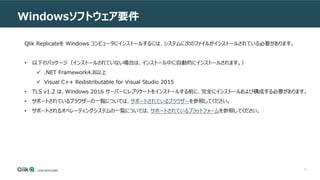 14
Windowsソフトウェア要件
Qlik Replicateを Windows コンピュータにインストールするには、システムに次のファイルがインストールされている必要があります。
• 以下のパッケージ（インストールされていない場合は、インストール中に自動的にインストールされます。）
 .NET Framework4.8以上
 Visual C++ Redistributable for Visual Studio 2015
• TLS v1.2 は、Windows 2016 サーバーにレプリケートをインストールする前に、完全にインストールおよび構成する必要があります。
• サポートされているブラウザーの一覧については、サポートされているブラウザーを参照してください。
• サポートされるオペレーティングシステムの一覧については、サポートされているプラットフォームを参照してください。
 