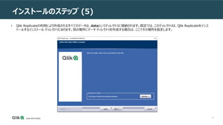 19
インストールのステップ (5)
• Qlik Replicateの利用により作成されるすべてのデータは、dataというディレクトリに格納されます。既定では、このディレクトリは、Qlik Replicateをインス
トールするインストール ディレクトリにあります。別の場所にデータ ディレクトリを作成する場合は、ここでその場所を指定します。
 