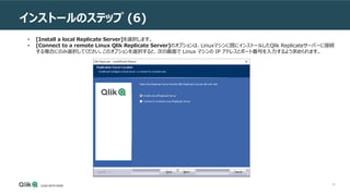 20
インストールのステップ (6)
• [Install a local Replicate Server]を選択します。
• [Connect to a remote Linux Qlik Replicate Server]のオプションは、Linuxマシンに既にインストールしたQlik Replicateサーバーに接続
する場合にのみ選択してください。このオプションを選択すると、次の画面で Linux マシンの IP アドレスとポート番号を入力するよう求められます。
 