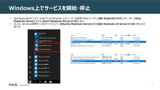 24
Windows上でサービスを開始・停止
• Qlik Replicateがインストールされている Windows コンピューターの[スタート]メニューから、Qlik Replicateを検索します。次に、[Stop
Replicate Server] または [Start Replicate Server]を選択します。
• もしくは、Windows管理ツールの[サービス]上で、[Attunity Replicate Server]及び[Qlik Replicate UI Server]の起動・停止も可
能です。
 