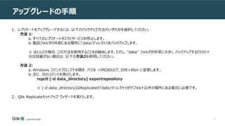 27
アップグレードの手順
1. レプリケートをアップグレードするには、以下のバックアップ方法のいずれかを選択してください。
方法 1:
a. すべてのレプリケートタスクとサービスを停止します。
b. 製品フォルダの外部にある場所に「data」ディレクトリをバックアップします。
※ ほとんどの場合、この方法を使用することをお勧めします。ただし、“data” フォルダが非常に大きく、バックアップするだけの十
分な容量がない場合は、以下の方法2を使用してください。
方法 2:
a. Windows コマンドプロンプトを開き、パスを <PRODUCT_DIR>¥bin に変更します。
b. 次に、次のコマンドを発行します。
repctl [-d data_directory] exportrepository
※ [-d data_directory]はReplicateの「data」ディレクトリがデフォルト以外の場所にある場合に必要です。
2. Qlik Replicateセットアップ ウィザードを実行します。
 