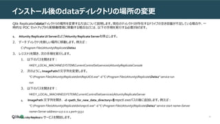 30
インストール後のdataディレクトリの場所の変更
Qlik Replicateのdataディレクトリの場所を変更する方法について説明します。現在のディレクトリが存在するドライブの空き容量が不足している場合や、一
時的な POC セットアップから実稼働環境に移動する場合などには、以下の手順を実行する必要があります。
1. Attunity Replicate UI ServerおよびAttunity Replicate Serverを停止します。
2. データ ディレクトリを新しい場所に移動します。例えば：
C:Program FilesAttunityReplicateData2
3. レジストリを開き、次の手順を実行します。
1. 以下のパスを開きます：
HKEY_LOCAL_MACHINESYSTEMCurrentControlSetservicesAttunityReplicateConsole
2. 次のように、ImagePathの文字列を変更します。
"C:Program FilesAttunityReplicatebinRepUiCtl.exe" -d "C:Program FilesAttunityReplicateData2" service run
run
3. 以下のパスを開きます：
HKEY_LOCAL_MACHINESYSTEMCurrentControlSetservicesAttunityReplicateServer
4. ImagePath 文字列を開き、 -d <path_for_new_data_directory>をrepctl.exeパスの後に追加します。例えば：
"C:Program FilesAttunityReplicatebinrepctl.exe" -d "C:Program FilesAttunityReplicateData2" service start name=Server
name=Server address=127.0.0.1 port=3552
4. Attunity Replicate サービスを開始します。
 
