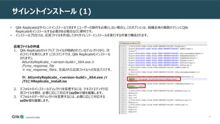 32
サイレントインストール (1)
応答ファイルの作成
1. Qlik Replicateセットアップ ファイルが格納されているディレクトリから、次
のコマンドを実行します (このコマンドでは、Qlik Replicateもインストール
されます)。
AttunityReplicate_<version-build>_X64.exe /r
/f1my_response_file
※ my_response_fileは、生成された応答ファイルへの完全パスです。
例: AttunityReplicate_<version-build>_X64.exe /r
/f1C:Replicate_install.iss
2. デフォルトのインストールディレクトリを変更するには、テキストエディタで応
答ファイルを開き、必要に応じて対応するszDirの値を編集します。
3. デフォルトのデータディレクトリを変更するには、必要に応じて対応する
szDir値を編集します。
• Qlik Replicateはサイレントインストールできます (ユーザーの操作を必要としない場合)。このオプションは、組織全体の複数のマシンにQlik
Replicateをインストールする必要がある場合などに便利です。
• インストールプロセスは、応答ファイルを作成してからサイレント・インストールを実行する作業で構成されます。
 