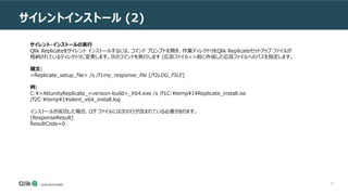 33
サイレントインストール (2)
サイレント・インストールの実行
Qlik Replicateをサイレント インストールするには、コマンド プロンプトを開き、作業ディレクトリをQlik Replicateセットアップ ファイルが
格納されているディレクトリに変更します。次のコマンドを発行します (応答ファイル<>前に作成した応答ファイルへのパスを指定します。
構文:
<Replicate_setup_file> /s /f1my_response_file [/f2LOG_FILE]
例:
C:>AttunityReplicate_<version-build>_X64.exe /s /f1C:temp1Replicate_install.iss
/f2C:temp1silent_x64_install.log
インストールが成功した場合、ログ ファイルには次の行が含まれている必要があります。
[ResponseResult]
ResultCode=0
 